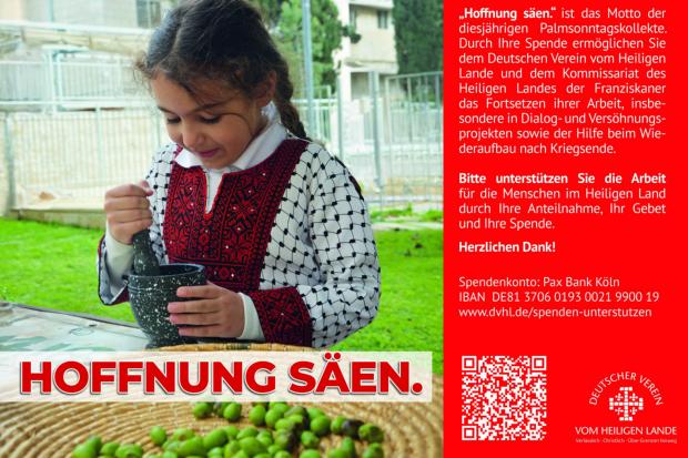 „Hoffnung säen.' ist das Motto der diesjährigen Palmsonntagskollekte. Durch Ihre Spende ermöglichen Sie dem Deutschen Verein vom Heiligen Lande und dem Kommissariat des  Heiligen Landes der Franziskaner das Fortsetzen ihrer Arbeit, insbesondere in Dialog- und Versöhnungsprojekten sowie der Hilfe beim Wiederaufbau nach Kriegsende.  Bitte unterstützen Sie die Arbeit für die Menschen im Heiligen Land durch Ihre Anteilnahme, Ihr Gebet und Ihre Spende.  Herzlichen Dank!  Spendenkonto: Pax Bank Köln  IBAN DE81 3706 0193 0021 9900 19  www.dvhl.de/spenden-unterstutzen