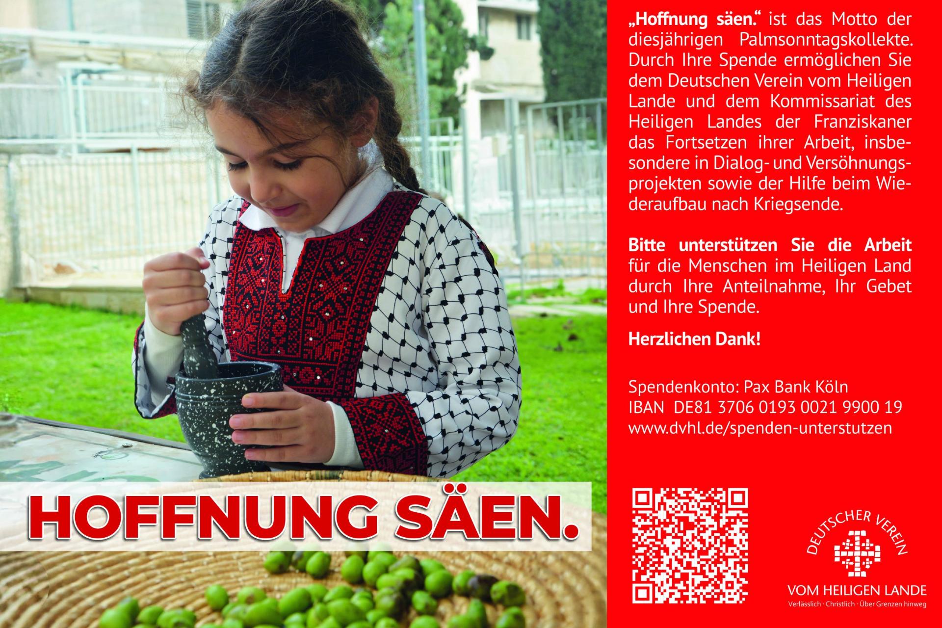 „Hoffnung säen.' ist das Motto der diesjährigen Palmsonntagskollekte. Durch Ihre Spende ermöglichen Sie dem Deutschen Verein vom Heiligen Lande und dem Kommissariat des  Heiligen Landes der Franziskaner das Fortsetzen ihrer Arbeit, insbesondere in Dialog- und Versöhnungsprojekten sowie der Hilfe beim Wiederaufbau nach Kriegsende.  Bitte unterstützen Sie die Arbeit für die Menschen im Heiligen Land durch Ihre Anteilnahme, Ihr Gebet und Ihre Spende.  Herzlichen Dank!  Spendenkonto: Pax Bank Köln  IBAN DE81 3706 0193 0021 9900 19  www.dvhl.de/spenden-unterstutzen