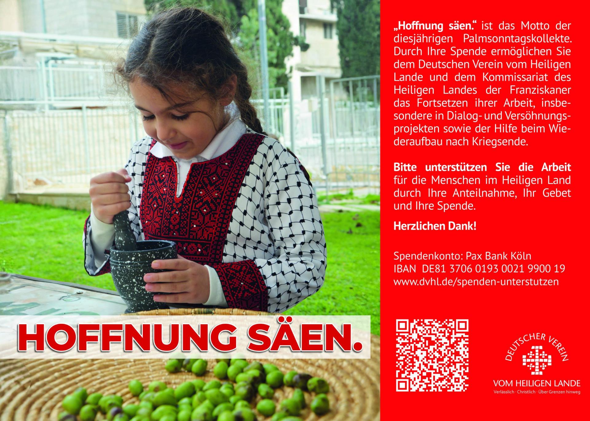 „Hoffnung säen.' ist das Motto der diesjährigen Palmsonntagskollekte. Durch Ihre Spende ermöglichen Sie dem Deutschen Verein vom Heiligen Lande und dem Kommissariat des  Heiligen Landes der Franziskaner das Fortsetzen ihrer Arbeit, insbesondere in Dialog- und Versöhnungsprojekten sowie der Hilfe beim Wiederaufbau nach Kriegsende.  Bitte unterstützen Sie die Arbeit für die Menschen im Heiligen Land durch Ihre Anteilnahme, Ihr Gebet und Ihre Spende.  Herzlichen Dank!  Spendenkonto: Pax Bank Köln  IBAN DE81 3706 0193 0021 9900 19  www.dvhl.de/spenden-unterstutzen